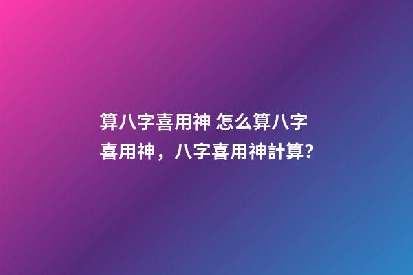 算八字喜用神 怎么算八字喜用神，八字喜用神計算？-第1張-觀點-玄機派
